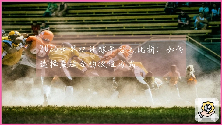 2026世界杯让球平台大比拼：如何选择最适合的投注方式