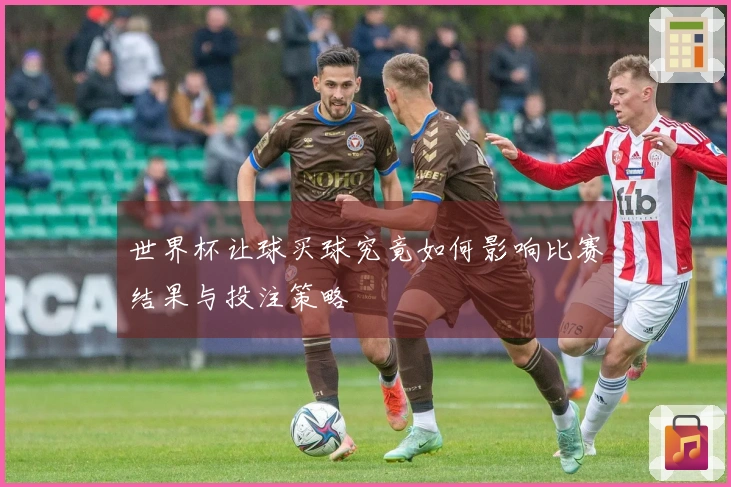 世界杯让球买球究竟如何影响比赛结果与投注策略
